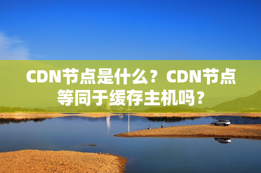 CDN节点是什么？CDN节点等同于缓存主机吗？