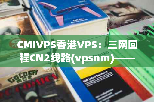 CMIVPS香港VPS：三网回程CN2线路(vpsnm)——香港三网直连，你的网络新选择