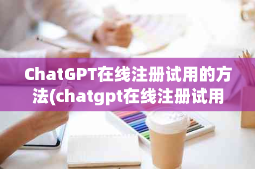 ChatGPT在线注册试用的方法(chatgpt在线注册试用的方法)
