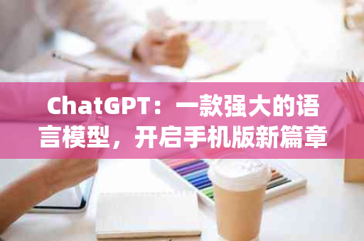 ChatGPT：一款强大的语言模型，开启手机版新篇章(chatGPT有没有手机版)