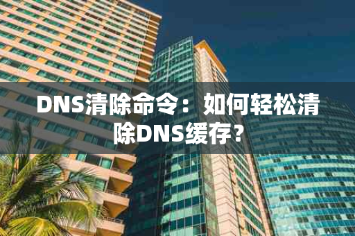 DNS清除命令：如何轻松清除DNS缓存？