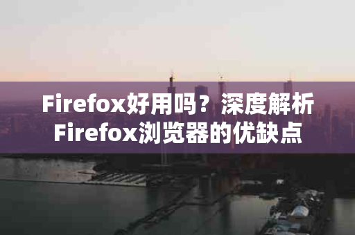 Firefox好用吗？深度解析Firefox浏览器的优缺点