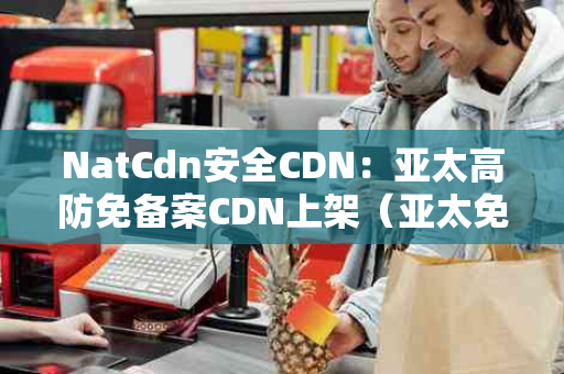 NatCdn安全CDN：亚太高防免备案CDN上架（亚太免费cdn）