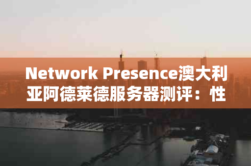 Network Presence澳大利亚阿德莱德服务器测评：性价比之选还是隐藏陷阱？