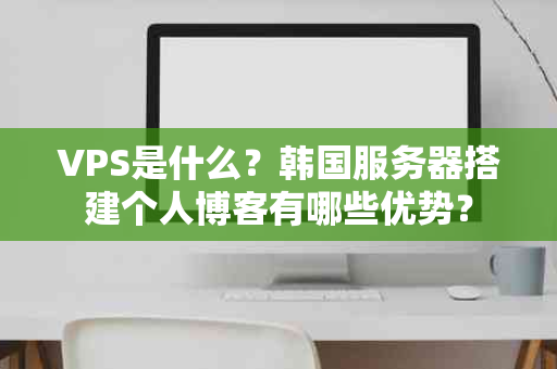 VPS是什么？韩国服务器搭建个人博客有哪些优势？