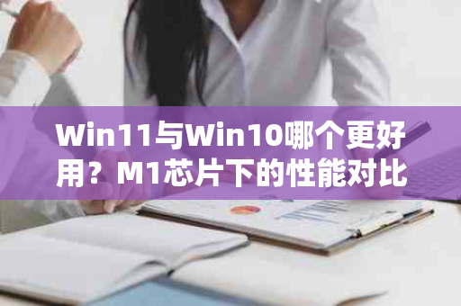 Win11与Win10哪个更好用？M1芯片下的性能对比解析