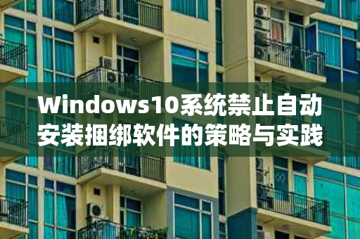 Windows10系统禁止自动安装捆绑软件的策略与实践