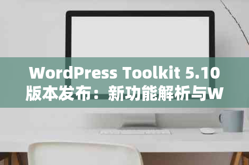 WordPress Toolkit 5.10版本发布：新功能解析与WordPress 5.7兼容性探讨