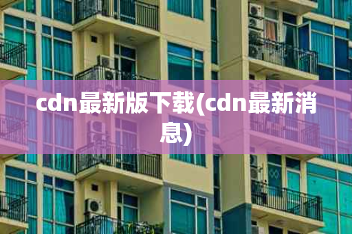 cdn最新版下载(cdn最新消息)