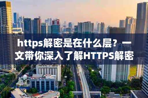 https解密是在什么层？一文带你深入了解HTTPS解密过程