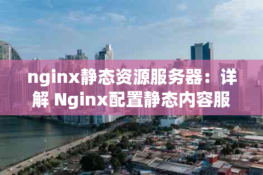 nginx静态资源服务器：详解 Nginx配置静态内容服务器｜附案例说明