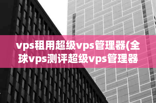 vps租用超级vps管理器(全球vps测评超级vps管理器)