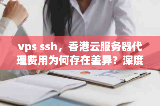 vps ssh，香港云服务器代理费用为何存在差异？深度解析其背后的原因